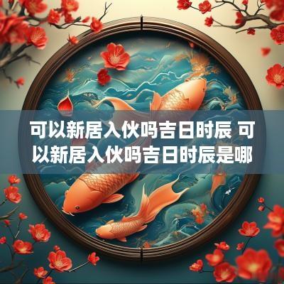 可以新居入伙吗吉日时辰 可以新居入伙吗吉日时辰是哪天