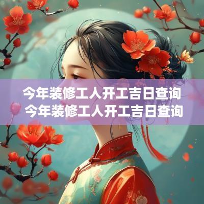 今年装修工人开工吉日查询 今年装修工人开工吉日查询表