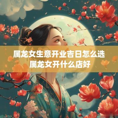 属龙女生意开业吉日怎么选 属龙女开什么店好