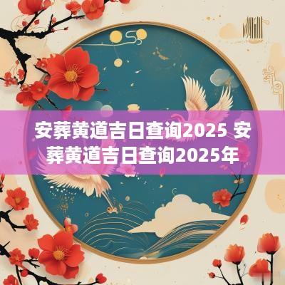安葬黄道吉日查询2025 安葬黄道吉日查询2025年