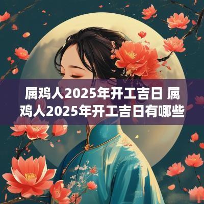 属鸡人2025年开工吉日 属鸡人2025年开工吉日有哪些