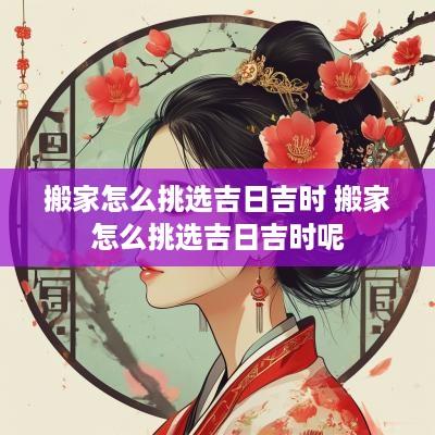 搬家怎么挑选吉日吉时 搬家怎么挑选吉日吉时呢