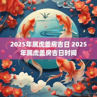 2025年属虎盖房吉日 2025年属虎盖房吉日时间