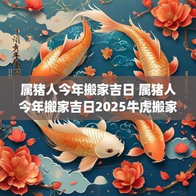 属猪人今年搬家吉日 属猪人今年搬家吉日2025牛虎搬家好吗