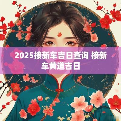 2025接新车吉日查询 接新车黄道吉日