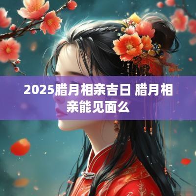 2025腊月相亲吉日 腊月相亲能见面么