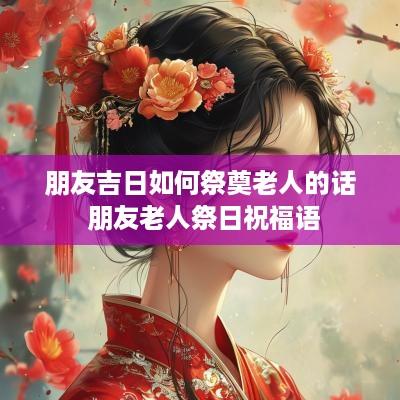 朋友吉日如何祭奠老人的话 朋友老人祭日祝福语