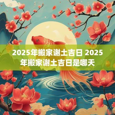 2025年搬家谢土吉日 2025年搬家谢土吉日是哪天