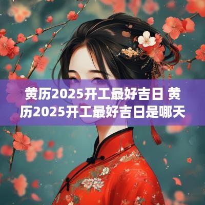 黄历2025开工最好吉日 黄历2025开工最好吉日是哪天
