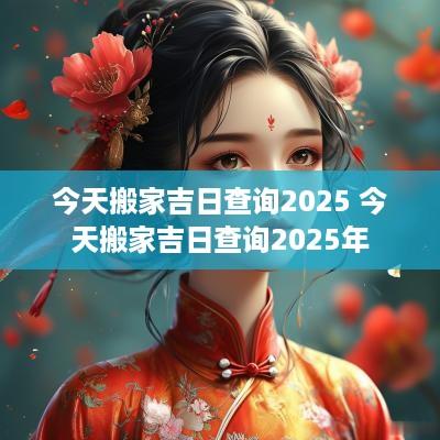 今天搬家吉日查询2025 今天搬家吉日查询2025年
