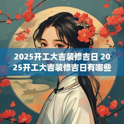 2025开工大吉装修吉日 2025开工大吉装修吉日有哪些