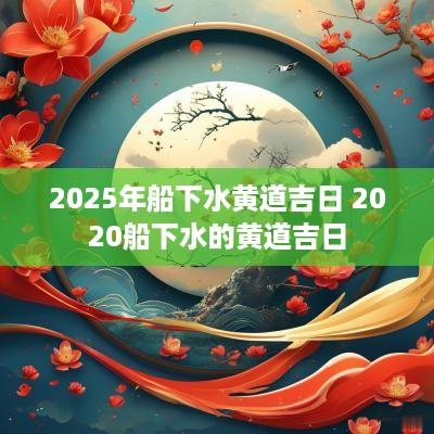 2025年船下水黄道吉日 2025船下水的黄道吉日