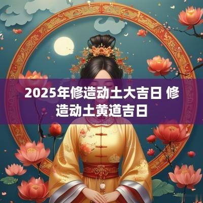 2025年修造动土大吉日 修造动土黄道吉日