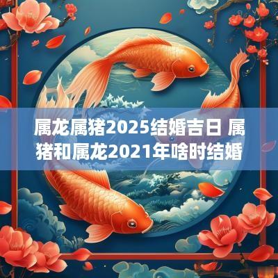 属龙属猪2025结婚吉日 属猪和属龙2025年啥时结婚