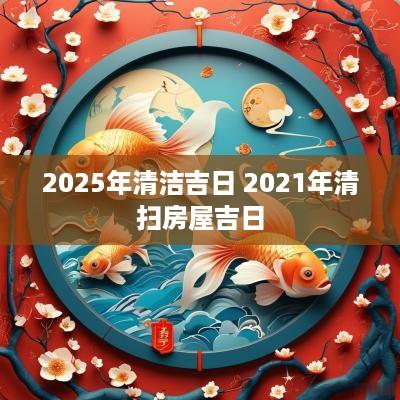 2025年清洁吉日 2025年清扫房屋吉日 2025年清洁吉日 2025年清扫房屋吉日