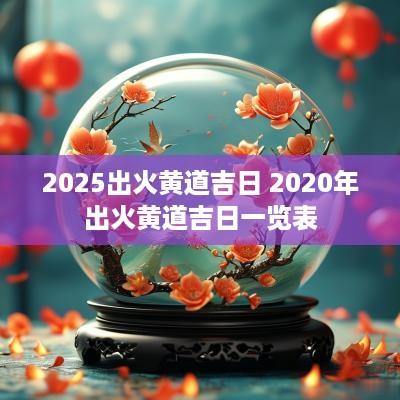 2025出火黄道吉日 2025年出火黄道吉日一览表