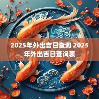 2025年外出吉日查询 2025年外出吉日查询表