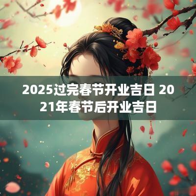 2025过完春节开业吉日 2025年春节后开业吉日