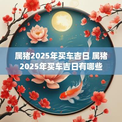 属猪2025年买车吉日 属猪2025年买车吉日有哪些