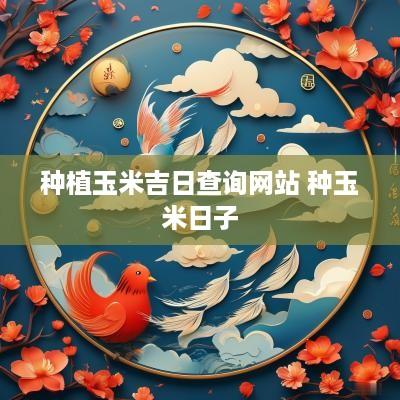 种植玉米吉日查询网站 种玉米日子