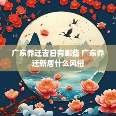 广东乔迁吉日有哪些 广东乔迁新居什么风俗
