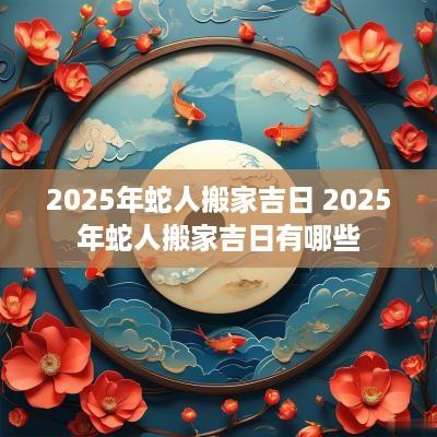 2025年蛇人搬家吉日 2025年蛇人搬家吉日有哪些