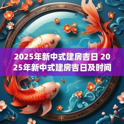 2025年新中式建房吉日 2025年新中式建房吉日及时间