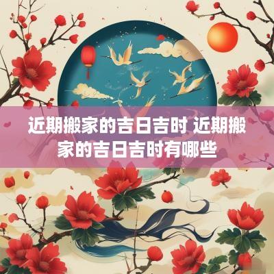 近期搬家的吉日吉时 近期搬家的吉日吉时有哪些