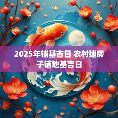 2025年铺基吉日 农村建房子铺地基吉日