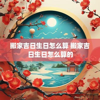 搬家吉日生日怎么算 搬家吉日生日怎么算的