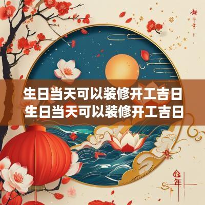 生日当天可以装修开工吉日 生日当天可以装修开工吉日嘛