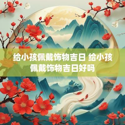 给小孩佩戴饰物吉日 给小孩佩戴饰物吉日好吗