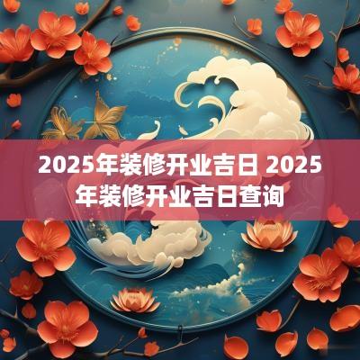 2025年装修开业吉日 2025年装修开业吉日查询