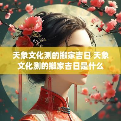 天象文化测的搬家吉日 天象文化测的搬家吉日是什么