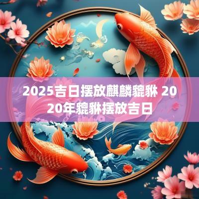 2025吉日摆放麒麟貔貅 2025年貔貅摆放吉日