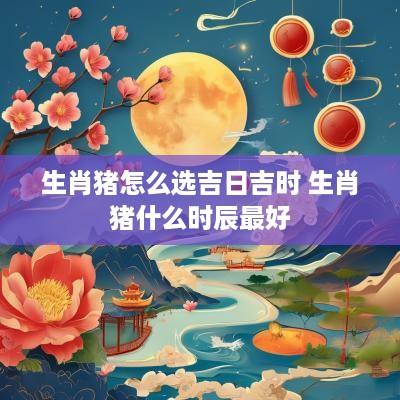 生肖猪怎么选吉日吉时 生肖猪什么时辰最好