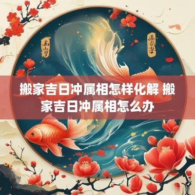 搬家吉日冲属相怎样化解 搬家吉日冲属相怎么办