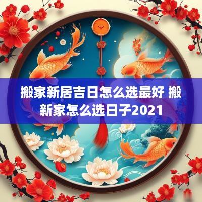 搬家新居吉日怎么选最好 搬新家怎么选日子2025 搬家新居吉日怎么选最好 搬新家怎么选日子2025