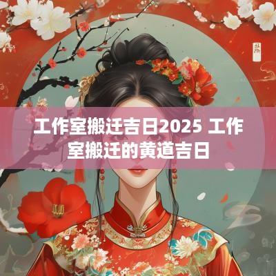 工作室搬迁吉日2025 工作室搬迁的黄道吉日