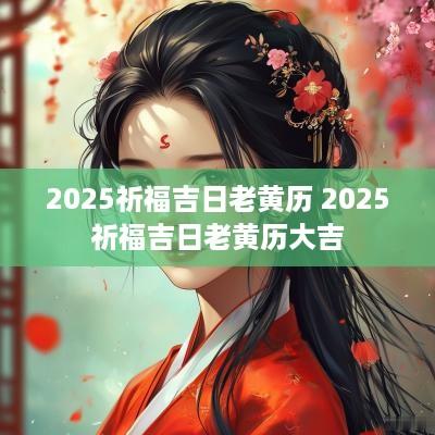 2025祈福吉日老黄历 2025祈福吉日老黄历大吉
