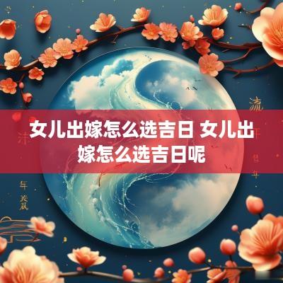 女儿出嫁怎么选吉日 女儿出嫁怎么选吉日呢