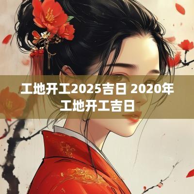 工地开工2025吉日 2025年工地开工吉日 工地开工2025吉日 2025年工地开工吉日