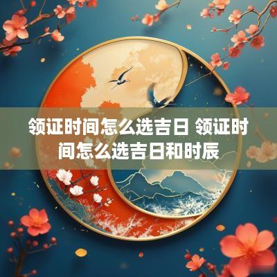 领证时间怎么选吉日 领证时间怎么选吉日和时辰