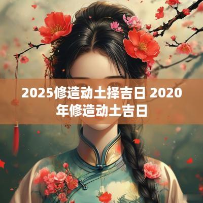 2025修造动土择吉日 2025年修造动土吉日