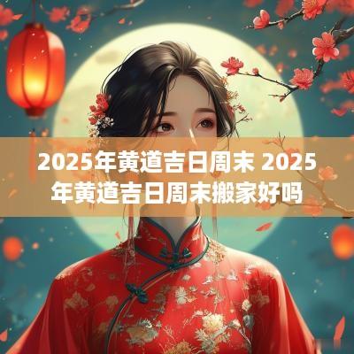 2025年黄道吉日周末 2025年黄道吉日周末搬家好吗