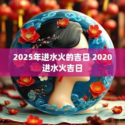 2025年进水火的吉日 2025进水火吉日