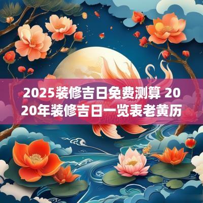 2025装修吉日免费测算 2025年装修吉日一览表老黄历