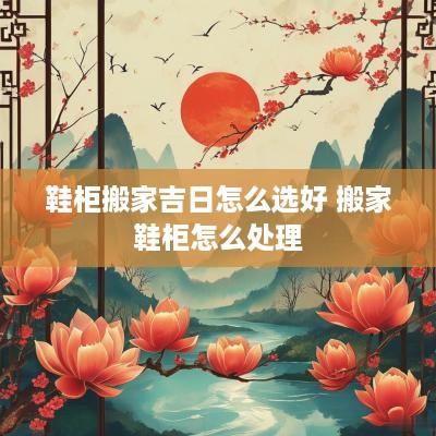 鞋柜搬家吉日怎么选好 搬家鞋柜怎么处理