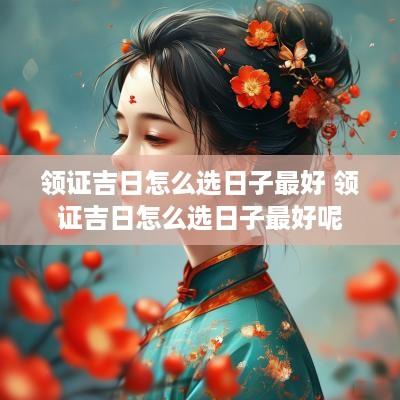 领证吉日怎么选日子最好 领证吉日怎么选日子最好呢