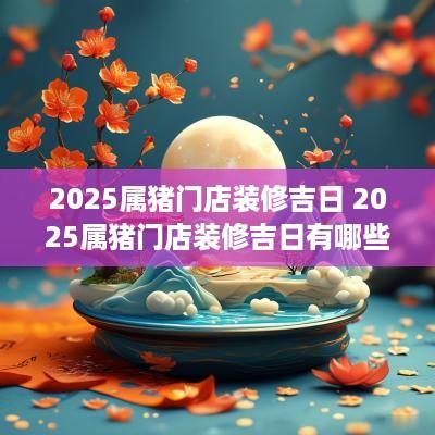 2025属猪门店装修吉日 2025属猪门店装修吉日有哪些